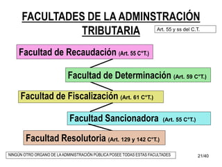 21/40
FACULTADES DE LA ADMINSTRACIÓN
TRIBUTARIA
Facultad Sancionadora (Art. 55 C°T.)
Facultad de Recaudación (Art. 55 C°T.)
Facultad de Fiscalización (Art. 61 C°T.)
Facultad Resolutoria (Art. 129 y 142 C°T.)
Facultad de Determinación (Art. 59 C°T.)
Art. 55 y ss del C.T.
NINGÚN OTRO ORGANO DE LAADMINISTRACIÓN PÚBLICA POSEE TODAS ESTAS FACULTADES
 