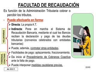22/40
FACULTAD DE RECAUDACIÓN
Es función de la Administración Tributaria cobrar o
percibir los tributos.
• Puede efectuarlo en forma:
 Directa: La propia A.T.
 Indirecta: Pone en marcha el Sistema de
Recaudación Bancaria, mediante el cual los Bancos
reciben la declaración y pago de las deudas
tributarias (convenios celebrados con entidades
bancarias)
 Puede, además, contratar otras entidades.
 Facilidades de pago: aplazamiento, fraccionamiento.
 Da inicio al Procedimiento de Cobranza Coactiva
ante la falta de pago.
 Puede interponer medidas cautelares previas.
Art. 55 C.T.
VOLUNTARIAS
FORZOSAS,
COACTIVAS
 