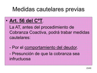 23/40
Medidas cautelares previas
• Art. 56 del CºT.
La AT, antes del procedimiento de
Cobranza Coactiva, podrá trabar medidas
cautelares:
- Por el comportamiento del deudor.
- Presunción de que la cobranza sea
infructuosa
 