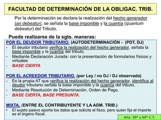24/40
FACULTAD DE DETERMINACIÓN DE LA OBLIGAC. TRIB.
POR EL DEUDOR TRIBUTARIO. (AUTODETERMINACIÓN - (PDT, DJ)
- El deudor tributario verifica la realización del hecho generador, señala la
base imponible y la cuantía del tributo.
- Mediante Declaración Jurada: con la presentación de formularios físicos y
virtuales
- BASE CIERTA
POR EL ACREEDOR TRIBUTARIO. (por Ley / no DJ / DJ observada)
- Es la propia AT que verifica la realización del hecho generador, identifica al
deudor tributario señala la base imponible y la cuantía del tributo.
- Mediante Resolución de Determinación, Orden de Pago.
- BASE CIERTA, BASE PRESUNTA.
MIXTA. (ENTRE EL CONTRIBUYENTE Y LA ADM. TRIB.)
• El sujeto pasivo aporta los datos que solicita el fisco, pero quien fija el importe
es el órgano fiscal.
Arts. 59° y 60° C.T.
Por la determinación se declara la realización del hecho generador
(an debeatur), se señala la base imponible y la cuantía (quantum
debeatur) del Tributo.
Puede realizarse de la sgts. maneras:
 