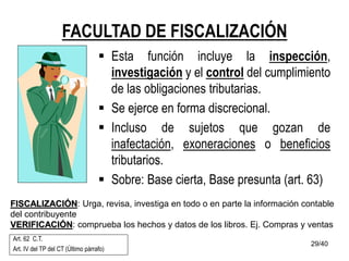 29/40
FACULTAD DE FISCALIZACIÓN
 Esta función incluye la inspección,
investigación y el control del cumplimiento
de las obligaciones tributarias.
 Se ejerce en forma discrecional.
 Incluso de sujetos que gozan de
inafectación, exoneraciones o beneficios
tributarios.
 Sobre: Base cierta, Base presunta (art. 63)
Art. 62 C.T.
Art. IV del TP del CT (Último párrafo)
FISCALIZACIÓN: Urga, revisa, investiga en todo o en parte la información contable
del contribuyente
VERIFICACIÓN: comprueba los hechos y datos de los libros. Ej. Compras y ventas
 