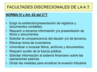 30/40
FACULTADES DISCRECIONALES DE LA A.T.
NORMA IV y Art. 62 del C°T
• Exigir la exhibición/presentación de registros y
documentos contables.
• Requerir a terceros información y/o presentación de
libros y documentos.
• Solicitar la comparecencia del deudor y/o de terceros.
• Efectuar toma de inventarios.
• Inmovilizar o incautar libros, archivos y documentos.
• Requerir auxilio de la fuerza pública.
• Solicitar información al sistema financiero sobre las
operaciones pasivas.
• Dictar las medidas para erradicar la evasión tributaria
 