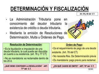 32/40
DETERMINACIÓN Y FISCALIZACIÓN
• La Administración Tributaria pone en
conocimiento del deudor tributario la
existencia de crédito o deuda tributaria.
• Mediante la emisión de Resoluciones de
Determinación, Multa u Órdenes de Pago.
Resolución de Determinación:
• Es la liquidación e imputación de una
deuda tributaria, la cual puede ser discutida
en cuanto a su existencia. (art. 76 y 77 CT)
• No es mandatoria: es reclamable dentro de
los 20 d.
Orden de Pago:
• Es el requerimiento de pago de una deuda
existente. (Art. 78 del CT)
• No necesita Res. De Determinación previa
• Es mandatoria: pago previo para reclamar.
Art. 59 y 60 del C.T.
¿QUÉ DEBE CONTENER LA RESOLUCIÓN? ART.
77º del C.T.
¿EN QUÉ CASOS SE EMITE? ART. 78º del C.T.
 