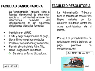 33/40
FACULTAD SANCIONADORA
La Administración Tributaria tiene la
facultad discrecional de determinar
sancionar administrativamente las
infracciones derivadas del
incumplimiento de las siguientes
obligaciones tributarias formales:
 Inscribirse en el RUC
 Emitir y exigir comprobantes de pago
 Llevar libros y registros contables
 Presentar declaraciones y comunicac.
 Permitir el control de la Adm. Trib.
 Otras Obligaciones Tributarias.
 Se ejerce en forma discrecional.
Art. 82 y 172 C.T.
FACULTAD RESOLUTORIA
• La Administración Tributaria
tiene la facultad de resolver los
litigios iniciados por los
deudores tributarios contra los
actos administrativos de sí
misma.
Por ej. Los procedimientos de
reclamación contra órdenes de
pago, procesos no
contenciosos, etc.
Art. 129°,142 del C.T.
 
