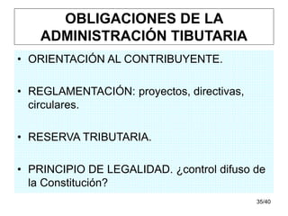 35/40
OBLIGACIONES DE LA
ADMINISTRACIÓN TIBUTARIA
• ORIENTACIÓN AL CONTRIBUYENTE.
• REGLAMENTACIÓN: proyectos, directivas,
circulares.
• RESERVA TRIBUTARIA.
• PRINCIPIO DE LEGALIDAD. ¿control difuso de
la Constitución?
 