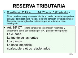 37/40
RESERVA TRIBUTARIA
• Art. 85º CT. Tendrá carácter de información reservada y
únicamente podrá ser utilizada por la AT para sus fines propios:
La cuantía.
La fuente de las rentas
Los gastos.
La base imponible.
cualesquiera otros relacionados
• Constitución Política. Art. 2° inciso 5 (2° párrafo).-
El secreto bancario y la reserva tributaria pueden levantarse a pedido
del juez, del Fiscal de la Nación, o de una comisión investigadora del
Congreso con arreglo a ley y siempre que se refieran al caso
investigado
 