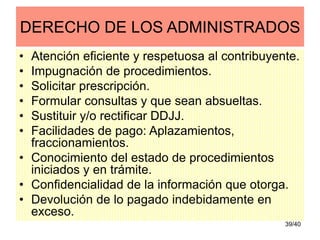 39/40
DERECHO DE LOS ADMINISTRADOS
• Atención eficiente y respetuosa al contribuyente.
• Impugnación de procedimientos.
• Solicitar prescripción.
• Formular consultas y que sean absueltas.
• Sustituir y/o rectificar DDJJ.
• Facilidades de pago: Aplazamientos,
fraccionamientos.
• Conocimiento del estado de procedimientos
iniciados y en trámite.
• Confidencialidad de la información que otorga.
• Devolución de lo pagado indebidamente en
exceso.
 