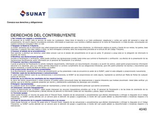 40/40
Conozca sus derechos y obligaciones
DERECHOS DEL CONTRIBUYENTE
1 Ser tratado con respeto y consideración
El personal de la SUNAT esta al servicio de todos los ciudadanos. Usted tiene el derecho a un trato profesional, respetuoso y cortes por parte del personal a cargo del
procedimiento. De ocurrir alguna circunstancia contraria, infórmeselo al supervisor cuyo nombre y teléfono aparece en la Carta de Presentación o a falta de este, comuníquese con
nuestra Central de Consultas 0-801-12-100.
2 Respetar la Reserva Tributaria
La SUNAT garantiza que la información que usted proporcione será empleada solo para fines tributarios. La información relativa al monto y fuente de sus rentas, los gastos, base
imponible o cualquier otro dato relativo a ellos, no será entregada a terceros, salvo las excepciones previstas en el artículo 85 del Código Tributario.
3 Conocer el estado de su procedimiento
Para ejercitar a plenitud sus derechos usted debe conocer cual es el estado del procedimiento en el que es parte. El personal a cargo esta en la obligación de informarle la
situación del mismo.
4 Rectificar sus declaraciones juradas
Iniciada la fiscalización o verificación, usted puede rectificar sus declaraciones juradas hasta antes que culmine la fiscalización o verificación. Los efectos de la presentación de las
Declaraciones Rectificatorias serán informados por el personal de Fiscalización a su solicitud.
5 Presentar escritos y documentos
Cuando el personal de Fiscalización le solicite mediante requerimiento, información y/o documentación vinculada a la acción de control, usted podrá proporcionarnos información
adicional a la requerida, que a su criterio permita determinar el correcto cumplimiento de sus obligaciones tributarias, para ello podrá presentar los escritos y documentos que
estime necesarios, a través de Mesa de Partes o al auditor.
6 No proporcionar documentos ya presentados
Si la documentación requerida con motivo del procedimiento ya fue presentada o esta se encuentra en poder de la SUNAT, usted no esta obligado a proporcionarla nuevamente.
7 Solicitar copia de las declaraciones o comunicaciones
Si usted necesita obtener copia de sus declaraciones o comunicaciones, la SUNAT se las proporcionara sin costo alguno, ingresando su solicitud por Meda de Partes de cualquier
Centro de Servicios
8 Solicitar se le informe los resultados de los requerimientos
Al cierre del ultimo requerimiento o antes inclusive, el auditor podrá comunicarle todas las observaciones o reparos tributarios que hubiese encontrado. Usted debe verificar y/o
solicitar que se le informe, pudiendo presentar por escrito y debidamente sustentados los descargos que considere.
9 Designar representantes
En cualquier acción de la SUNAT, usted puede ser representado y contar con el asesoramiento particular que estime conveniente.
10 Interponer recursos impugnatorios
Contra lo determinado por la SUNAT, usted puede interponer los recursos impugnativos previstos por la ley. El personal de Fiscalización o de las áreas de orientación de los
Centros de Servicios al Contribuyente y demás oficinas de atención le informarán cuales son los requisitos y plazos, según corresponda.
11 Formular quejas
Usted puede formular un recurso de queja ante el Tribunal Fiscal, respecto de las actuaciones o procedimientos que afecten directamente o infrinjan lo dispuesto en el Código
Tributarios. La SUNAT cuenta además con un servicio para la atención de quejas y sugerencias, a través del cual puede platear su disconformidad o iniciativas respecto a la
intervención.
12 Exigir la devolución de lo pagado indebidamente o en exceso
Usted puede formular un recurso de queja ante el Tribunal Fiscal, respecto de las actuaciones o procedimientos que afecten directamente o infrinjan lo dispuesto en el Código
Tributarios. La SUNAT cuenta además con un servicio para la atención de quejas y sugerencias, a través del cual puede platear su disconformidad o iniciativas respecto a la
intervención.
 