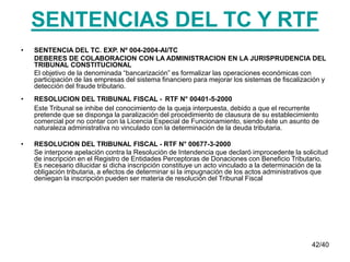 42/40
SENTENCIAS DEL TC Y RTF
• SENTENCIA DEL TC. EXP. Nº 004-2004-AI/TC
DEBERES DE COLABORACION CON LA ADMINISTRACION EN LA JURISPRUDENCIA DEL
TRIBUNAL CONSTITUCIONAL
El objetivo de la denominada “bancarización” es formalizar las operaciones económicas con
participación de las empresas del sistema financiero para mejorar los sistemas de fiscalización y
detección del fraude tributario.
• RESOLUCION DEL TRIBUNAL FISCAL - RTF N° 00401-5-2000
Este Tribunal se inhibe del conocimiento de la queja interpuesta, debido a que el recurrente
pretende que se disponga la paralización del procedimiento de clausura de su establecimiento
comercial por no contar con la Licencia Especial de Funcionamiento, siendo éste un asunto de
naturaleza administrativa no vinculado con la determinación de la deuda tributaria.
• RESOLUCION DEL TRIBUNAL FISCAL - RTF N° 00677-3-2000
Se interpone apelación contra la Resolución de Intendencia que declaró improcedente la solicitud
de inscripción en el Registro de Entidades Perceptoras de Donaciones con Beneficio Tributario.
Es necesario dilucidar si dicha inscripción constituye un acto vinculado a la determinación de la
obligación tributaria, a efectos de determinar si la impugnación de los actos administrativos que
deniegan la inscripción pueden ser materia de resolución del Tribunal Fiscal
 