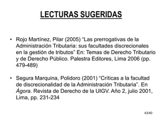 43/40
LECTURAS SUGERIDAS
• Rojo Martínez, Pilar (2005) “Las prerrogativas de la
Administración Tributaria: sus facultades discrecionales
en la gestión de tributos” En: Temas de Derecho Tributario
y de Derecho Público. Palestra Editores, Lima 2006 (pp.
479-489)
• Segura Marquina, Polidoro (2001) “Críticas a la facultad
de discrecionalidad de la Administración Tributaria”. En
Ágora. Revista de Derecho de la UIGV. Año 2, julio 2001,
Lima, pp. 231-234
 