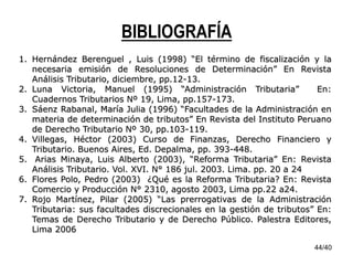 44/40
BIBLIOGRAFÍA
1. Hernández Berenguel , Luis (1998) “El término de fiscalización y la
necesaria emisión de Resoluciones de Determinación” En Revista
Análisis Tributario, diciembre, pp.12-13.
2. Luna Victoria, Manuel (1995) “Administración Tributaria” En:
Cuadernos Tributarios Nº 19, Lima, pp.157-173.
3. Sáenz Rabanal, María Julia (1996) “Facultades de la Administración en
materia de determinación de tributos” En Revista del Instituto Peruano
de Derecho Tributario Nº 30, pp.103-119.
4. Villegas, Héctor (2003) Curso de Finanzas, Derecho Financiero y
Tributario. Buenos Aires, Ed. Depalma, pp. 393-448.
5. Arias Minaya, Luis Alberto (2003), “Reforma Tributaria” En: Revista
Análisis Tributario. Vol. XVI. N° 186 jul. 2003. Lima. pp. 20 a 24
6. Flores Polo, Pedro (2003) ¿Qué es la Reforma Tributaria? En: Revista
Comercio y Producción N° 2310, agosto 2003, Lima pp.22 a24.
7. Rojo Martínez, Pilar (2005) “Las prerrogativas de la Administración
Tributaria: sus facultades discrecionales en la gestión de tributos” En:
Temas de Derecho Tributario y de Derecho Público. Palestra Editores,
Lima 2006
 