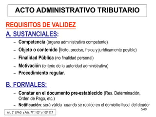 5/40
REQUISITOS DE VALIDEZ
A. SUSTANCIALES:
– Competencia (órgano administrativo competente)
– Objeto o contenido (lícito, preciso, física y jurídicamente posible)
– Finalidad Pública (no finalidad personal)
– Motivación (criterio de la autoridad administrativa)
– Procedimiento regular.
B. FORMALES:
– Constar en el documento pre-establecido (Res. Determinación,
Orden de Pago, etc.)
– Notificación: será válida cuando se realice en el domicilio fiscal del deudor
Art. 3° LPAG y Arts. 77°,103° y 109º C.T
ACTO ADMINISTRATIVO TRIBUTARIO
 