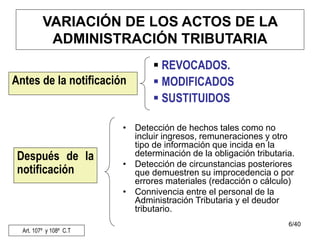 6/40
VARIACIÓN DE LOS ACTOS DE LA
ADMINISTRACIÓN TRIBUTARIA
• Detección de hechos tales como no
incluir ingresos, remuneraciones y otro
tipo de información que incida en la
determinación de la obligación tributaria.
• Detección de circunstancias posteriores
que demuestren su improcedencia o por
errores materiales (redacción o cálculo)
• Connivencia entre el personal de la
Administración Tributaria y el deudor
tributario.
Antes de la notificación
 REVOCADOS.
 MODIFICADOS
 SUSTITUIDOS
Después de la
notificación
Art. 107º y 108º C.T
 