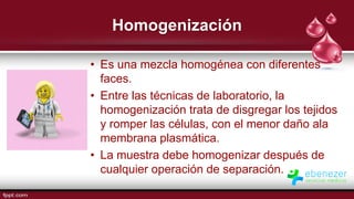 Homogenización
• Es una mezcla homogénea con diferentes
faces.
• Entre las técnicas de laboratorio, la
homogenización trata de disgregar los tejidos
y romper las células, con el menor daño ala
membrana plasmática.
• La muestra debe homogenizar después de
cualquier operación de separación.
 