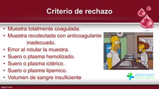 Criterio de rechazo
• Muestra totalmente coagulada.
• Muestra recolectada con anticoagulante
inadecuado.
• Error al rotular la muestra.
• Suero o plasma hemolizado.
• Suero o plasma ictérico.
• Suero o plasma lipemico.
• Volumen de sangre insuficiente
 