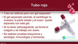 Tubo rojo
• Tubo sin aditivos pero con gel separador
• El gel separador permite: al centrifugar la
muestra, la parte celular y el suero quede
separado con este gel.
• Al no tener anticoagulante ,se forma el
coagulo y se trabaja con suero.
• Se realizan pruebas bioquímica y
serología, inmunología y hormonas.
 