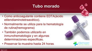 Tubo morado
• Como anticoagulante contiene EDTA(ácido
etilendiaminotetraacético).
• Normalmente se utiliza para la hematología
de rutina(hemograma)
• También podemos utilizarlo en
inmunohematologia y en algunas
determinaciones especificas.
• Preservar la muestra hasta 24 horas.
 