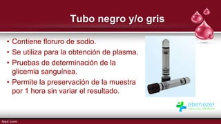 Tubo negro y/o gris
• Contiene floruro de sodio.
• Se utiliza para la obtención de plasma.
• Pruebas de determinación de la
glicemia sanguínea.
• Permite la preservación de la muestra
por 1 hora sin variar el resultado.
 