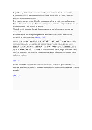 E qual de vós poderá, com todos os seus cuidados, acrescentar um côvado à sua estatura?
E, quanto ao vestuário, por que andais solícitos? Olhai para os lírios do campo, como eles
crescem; não trabalham nem fiam;
E eu vos digo que nem mesmo Salomão, em toda a sua glória, se vestiu como qualquer deles.
Pois, se Deus assim veste a erva do campo, que hoje existe, e amanhã é lançada no forno, não vos
vestirá muito mais a vós, homens de pouca fé?
Não andeis, pois, inquietos, dizendo: Que comeremos, ou que beberemos, ou com que nos
vestiremos?
Porque todas estas coisas os gentios procuram. Decerto vosso Pai celestial bem sabe que
necessitais de todas estas coisas; Mateus 6:25-32
--------- SENTIMENTO SOLIDÃO, SENTE SÓ NÃO TENHO AMIGO, NÃO LEMBRE DO
MEU ANIVERSAIO. NÃO LEBRA DE MIN.SENTIMENTO DE SOLIDÃO ELE LAVA
PESSOA COMECAR ALGUM E NUMCA TERMINA .. NAUNCA VENCE UM SICLO DA
VIDA...COMEÇÃO E NÃO TERMINA. Já vos não chamarei servos, porque o servo não sabe o
que faz o seu senhor; mas tenho-vos chamado amigos, porque tudo quanto ouvi de meu Pai vos
tenho feito conhecer.
João 15:15
Não me escolhestes vós a mim, mas eu vos escolhi a vós, e vos nomeei, para que vades e deis
fruto, e o vosso fruto permaneça; a fim de que tudo quanto em meu nome pedirdes ao Pai ele vo-lo
conceda.
João 15:16
 