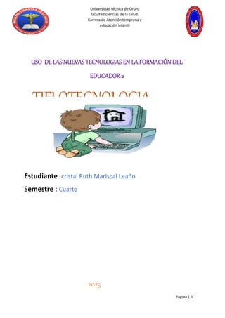 Página | 1
Universidad técnica de Oruro
facultad ciencias de la salud.
Carrera de Atención temprana y
educación infantil
USO DE LAS NUEVAS TECNOLOGIAS EN LA FORMACIÓN DEL
EDUCADOR 2
TIFLOTECNOLOGIA
Estudiante : cristal Ruth Mariscal Leaño
Semestre : Cuarto
2023
 