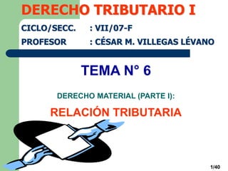 1/40
TEMA N° 6
DERECHO MATERIAL (PARTE I):
RELACIÓN TRIBUTARIA
DERECHO TRIBUTARIO I
CICLO/SECC. : VII/07-F
PROFESOR : CÉSAR M. VILLEGAS LÉVANO
 