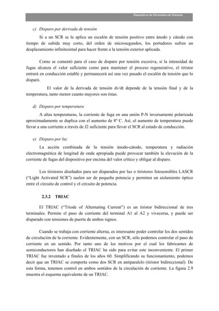 Dispositivos de Electrónica de Potencia



   c) Disparo por derivada de tensión
       Si a un SCR se le aplica un escalón de tensión positivo entre ánodo y cátodo con
tiempo de subida muy corto, del orden de microsegundos, los portadores sufren un
desplazamiento infinitesimal para hacer frente a la tensión exterior aplicada.

        Como se comentó para el caso de disparo por tensión excesiva, si la intensidad de
fugas alcanza el valor suficiente como para mantener el proceso regenerativo, el tiristor
entrará en conducción estable y permanecerá así una vez pasado el escalón de tensión que lo
disparó.
           El valor de la derivada de tensión dv/dt depende de la tensión final y de la
temperatura, tanto menor cuanto mayores son éstas.

   d) Disparo por temperatura
        A altas temperaturas, la corriente de fuga en una unión P-N inversamente polarizada
aproximadamente se duplica con el aumento de 8º C. Así, el aumento de temperatura puede
llevar a una corriente a través de J2 suficiente para llevar el SCR al estado de conducción.

   e) Disparo por luz
        La acción combinada de la tensión ánodo-cátodo, temperatura y radiación
electromagnética de longitud de onda apropiada puede provocar también la elevación de la
corriente de fugas del dispositivo por encima del valor crítico y obligar al disparo.

        Los tiristores diseñados para ser disparados por luz o tiristores fotosensibles LASCR
(“Light Activated SCR”) suelen ser de pequeña potencia y permiten un aislamiento óptico
entre el circuito de control y el circuito de potencia.

         2.3.2   TRIAC

       El TRIAC (“Triode of Alternating Current”) es un tiristor bidireccional de tres
terminales. Permite el paso de corriente del terminal A1 al A2 y vivecersa, y puede ser
disparado con tensiones de puerta de ambos signos.

        Cuando se trabaja con corriente alterna, es interesante poder controlar los dos sentidos
de circulación de la corriente. Evidentemente, con un SCR, sólo podemos controlar el paso de
corriente en un sentido. Por tanto uno de los motivos por el cual los fabricantes de
semiconductores han diseñado el TRIAC ha sido para evitar este inconveniente. El primer
TRIAC fue inventado a finales de los años 60. Simplificando su funcionamiento, podemos
decir que un TRIAC se comporta como dos SCR en antiparalelo (tiristor bidireccional). De
esta forma, tenemos control en ambos sentidos de la circulación de corriente. La figura 2.9
muestra el esquema equivalente de un TRIAC.
 