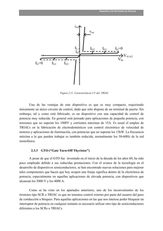 Dispositivos de Electrónica de Potencia




                                           iA
                                                        von



                                           IL            IG2        IG1          IG=0
                                           IH
                                                                                          VA1A2
                                                                                    Vbo
            IG=0         IG1      IG2




                               Figura 2.11. Características I-V del TRIAC



       Una de las ventajas de este dispositivo es que es muy compacto, requiriendo
únicamente un único circuito de control, dado que sólo dispone de un terminal de puerta. Sin
embargo, tal y como está fabricado, es un dispositivo con una capacidad de control de
potencia muy reducida. En general está pensado para aplicaciones de pequeña potencia, con
tensiones que no superan los 1000V y corrientes máximas de 15A. Es usual el empleo de
TRIACs en la fabricación de electrodomésticos con control electrónico de velocidad de
motores y aplicaciones de iluminación, con potencias que no superan los 15kW. La frecuencia
máxima a la que pueden trabajar es también reducida, normalmente los 50-60Hz de la red
monofásica.

         2.3.3   GTO (“Gate Turn-Off Thyristor”)

        A pesar de que el GTO fue inventado en el inicio de la década de los años 60, ha sido
poco empleado debido a sus reducidas prestaciones. Con el avance de la tecnología en el
desarrollo de dispositivos semiconductores, se han encontrado nuevas soluciones para mejorar
tales componentes que hacen que hoy ocupen una franja significa dentro de la electrónica de
potencia, especialmente en aquellas aplicaciones de elevada potencia, con dispositivos que
alcanzan los 5000 V y los 4000 A.

         Como se ha visto en los apartados anteriores, uno de los inconvenientes de los
tiristores tipo SCR o TRIAC es que no tenemos control externo por parte del usuario del paso
de conducción a bloqueo. Para aquellas aplicaciones en las que nos interese poder bloquear un
interruptor de potencia en cualquier instante es necesario utilizar otro tipo de semiconductores
diferentes a los SCRs o TRIACs.
 