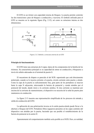 Dispositivos de Electrónica de Potencia




       El GTO es un tiristor con capacidad externa de bloqueo. La puerta permite controlar
las dos transiciones: paso de bloqueo a conducción y viceversa. El símbolo utilizado para el
GTO se muestra en la siguiente figura (Fig. 2.12), así como su estructura interna en dos
dimensiones.


                                                                            G                         K
                     i AK
              A                  K                              n                                 n
                                                                                 p

                                                                                 n

                                  G                                 p                         p

                                                                                     A


                            Figura 2.12. Símbolo y estructura interna de un GTO.




Principio de funcionamiento

         El GTO tiene una estructura de 4 capas, típica de los componentes de la familia de los
tiristores. Su característica principal es su capacidad de entrar en conducción y bloquearse a
través de señales adecuadas en el terminal de puerta G.

       El mecanismo de disparo es parecido al del SCR: suponiendo que está directamente
polarizado, cuando se le inyecta corriente a la puerta, circula corriente entre puerta y cátodo.
Como la capa de la puerta es suficientemente fina, gran parte de los portadores se mueven
hasta la capa N adyacente, atravesando la barrera de potencial y siendo atraídos por el
potencial del ánodo, dando inicio a la corriente anódica. Si ésta corriente se mantiene por
encima de la corriente de mantenimiento, el dispositivo no necesita de la señal de puerta para
mantenerse en conducción.

        La figura 2.13 muestra una representación simplificada de los procesos de entrada y
salida de conducción del GTO.

        La aplicación de una polarización inversa en la unión puerta-cátodo puede llevar a la
abertura o bloqueo del GTO. Portadores libres (agujeros) presentes en las capas centrales del
dispositivo son atraídas por la puerta, haciendo que sea posible el restablecimiento de la
barrera de potencial en la unión J2.

       Aparentemente tal comportamiento también sería posible en el SCR. Pero, en realidad,
 