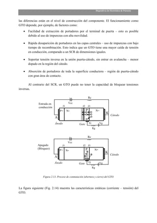 Dispositivos de Electrónica de Potencia



las diferencias están en el nivel de construcción del componente. El funcionamiento como
GTO depende, por ejemplo, de factores como:
   •   Facilidad de extracción de portadores por el terminal de puerta – esto es posible
       debido al uso de impurezas con alta movilidad.

   •   Rápida desaparición de portadores en las capas centrales – uso de impurezas con bajo
       tiempo de recombinación. Esto indica que un GTO tiene una mayor caída de tensión
       en conducción, comparado a un SCR de dimensiones iguales.

   •   Soportar tensión inversa en la unión puerta-cátodo, sin entrar en avalancha – menor
       dopado en la región del cátodo.

   •   Absorción de portadores de toda la superficie conductora – región de puerta-cátodo
       con gran área de contacto.

       Al contrario del SCR, un GTO puede no tener la capacidad de bloquear tensiones
inversas.

                                                               Rc

               Entrada en                  Vcc
                                     J1               J2       J3
               conducción
                                  P+      N-               P             N+
                                                                                    K
                                                                                         Cátodo
                             A
                             Ánodo                 Gate         G           Vg
                                                                    Rg


                                                               Rc
                                          Vcc
               Apagado               J1                J2 J3
               (Bloqueo)                                   P         N+
                                 P+ N-
                                                                                   K
                                                                                        Cátodo
                             A
                             Ánodo                 Gate        G            Vg
                                                                    Rg


                   Figura 2.13. Proceso de conmutación (abertura y cierre) del GTO.



La figura siguiente (Fig. 2.14) muestra las características estáticas (corriente – tensión) del
GTO.
 