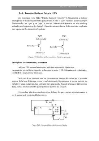Dispositivos de Electrónica de Potencia



         2.4.1. Transistor Bipolar de Potencia (TBP)

        Más conocidos como BJTs (“Bipolar Junction Transistors”), básicamente se trata de
interruptores de potencia controlados por corriente. Como el lector recordará existen dos tipos
fundamentales, los “npn” y los “pnp”, si bien en Electrónica de Potencia los más usuales y
utilizados son los primeros. La figura 2.15 muestra un recordatorio de los símbolos empleados
para representar los transistores bipolares.


                                   npn                                   pnp
                               Colector (C)                        Emisor (E)


                   Base (B)
                                                    Base (B)

                               Emisor (E)                          Colector (C)
                     Figura 2.15. Símbolos de los transistores bipolares npn y pnp.


Principio de funcionamiento y estructura

       La figura 2.16 muestra la estructura básica de un transistor bipolar npn.
La operación normal de un transistor se hace con la unión J1 (B-E) directamente polarizada, y
con J2 (B-C) inversamente polarizada.

        En el caso de un transistor npn, los electrones son atraídos del emisor por el potencial
positivo de la base. Esta capa central es suficientemente fina para que la mayor parte de los
portadores tenga energía cinética suficiente para atravesarla, llegando a la región de transición
de J2, siendo entonces atraídos por el potencial positivo del colector.

        El control de Vbe determina la corriente de base, Ib, que, a su vez, se relaciona con Ic
por la ganancia de corriente del dispositivo.


                                              Rc Vcc
                                                      J2     J1
                              N+     N-                  P        N+
                         C                                                    E
                                                                                Vb
                                                       B                      Rb



                         Figura 2.16. Estructura básica del transistor bipolar
 