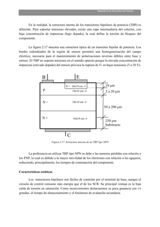 Dispositivos de Electrónica de Potencia




       En la realidad, la estructura interna de los transistores bipolares de potencia (TBP) es
diferente. Para soportar tensiones elevadas, existe una capa intermediaria del colector, con
baja concentración de impurezas (bajo dopado), la cual define la tensión de bloqueo del
componente.

        La figura 2.17 muestra una estructura típica de un transistor bipolar de potencia. Los
bordes redondeados de la región de emisor permiten una homogeneización del campo
eléctrico, necesaria para el mantenimiento de polarizaciones inversas débiles entre base y
emisor. El TBP no soporta tensiones en el sentido opuesto porque la elevada concentración de
impurezas (elevado dopado) del emisor provoca la ruptura de J1 en bajas tensiones (5 a 20 V).


                  B                           E
                                     N + 10e19 cm -3                     10 µm
                  P                        10e16 cm -3                   5 a 20 µm


                  N-                       10e14 cm -3
                                                                        50 a 200 µm


                  N+                       10e19 cm -3
                                                                         250 µm
                                                                         Substracto


                                      C
                         Figura 2.17. Estructura interna de un TBP tipo NPN



       La preferencia en utilizar TBP tipo NPN se debe a las menores pérdidas con relación a
los PNP, lo cual es debido a la mayor movilidad de los electrones con relación a los agujeros,
reduciendo, principalmente, los tiempos de conmutación del componente.

Características estáticas

        Los transistores bipolares son fáciles de controlar por el terminal de base, aunque el
circuito de control consume más energía que el de los SCR. Su principal ventaja es la baja
caída de tensión en saturación. Como inconvenientes destacaremos su poca ganancia con v/i
grandes, el tiempo de almacenamiento y el fenómeno de avalancha secundaria.
 