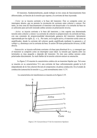 Dispositivos de Electrónica de Potencia



       El transistor, fundamentalmente, puede trabajar en tres zonas de funcionamiento bien
diferenciadas, en función de la tensión que soporta y la corriente de base inyectada:

   - Corte: no se inyecta corriente a la base del transistor. Éste se comporta como un
interruptor abierto, que no permite la circulación de corriente entre colector y emisor. Por
tanto, en ésta zona de funcionamiento el transistor está desactivado o la corriente de base no
es suficiente para activarlo teniendo ambas uniones en polarización inversa.
   - Activa: se inyecta corriente a la base del transistor, y éste soporta una determinada
tensión entre colector y emisor. La corriente de colector es proporcional a la corriente de base,
con una constante de proporcionalidad denominada ganancia del transistor, típicamente
representada por las siglas β F o hF . Por tanto, en la región activa, el transistor actúa como un
amplificador, donde la corriente del colector queda amplificada mediante la ganancia y el
voltaje vCE disminuye con la corriente de base: la unión CB tiene polarización inversa y la BE
directa.
   - Saturación: se inyecta suficiente corriente a la base para disminuir la vCE y conseguir que
el transistor se comporte como un interruptor cuasi ideal. La tensión que soporta entre sus
terminales es muy pequeña y depende del transistor. En éste caso ambas uniones están
polarizadas directamente. Se suele hablar de la tensión colector-emisor en saturación.

      La figura 2.18 muestra la característica estática de un transistor bipolar npn. Tal como
se muestra en su característica V-I, una corriente de base suficientemente grande IB>IC/β
(dependiendo de la I de colector) llevará al componente a la plena conducción. En el estado de
conducción (saturación) la tensión vCE(sat) está normalmente entre 1-2 V.

        La característica de transferencia se muestra en la figura 2.19.

                            iC

                  Saturación
                                                                           iB5

                        I                                                  iB4
                                                   Activa
                                                                            iB3

                                                                            iB2

                                                                             iB1
                       0                                        iB = 0
                                 vCE(sat)                                           vCE
                                                                    Corte

                      Figura 2.18. Características V-I de los transistores bipolares
 