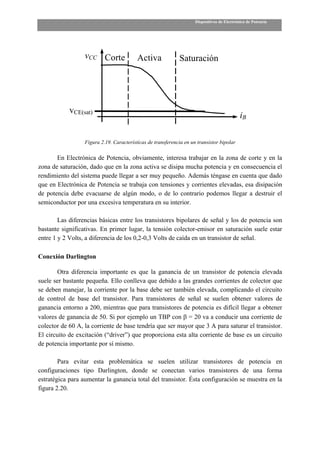 Dispositivos de Electrónica de Potencia




                  vCC Corte               Activa             Saturación




            vCE(sat)
                                                                                             iB

                  Figura 2.19. Características de transferencia en un transistor bipolar

       En Electrónica de Potencia, obviamente, interesa trabajar en la zona de corte y en la
zona de saturación, dado que en la zona activa se disipa mucha potencia y en consecuencia el
rendimiento del sistema puede llegar a ser muy pequeño. Además téngase en cuenta que dado
que en Electrónica de Potencia se trabaja con tensiones y corrientes elevadas, esa disipación
de potencia debe evacuarse de algún modo, o de lo contrario podemos llegar a destruir el
semiconductor por una excesiva temperatura en su interior.

        Las diferencias básicas entre los transistores bipolares de señal y los de potencia son
bastante significativas. En primer lugar, la tensión colector-emisor en saturación suele estar
entre 1 y 2 Volts, a diferencia de los 0,2-0,3 Volts de caída en un transistor de señal.

Conexión Darlington

       Otra diferencia importante es que la ganancia de un transistor de potencia elevada
suele ser bastante pequeña. Ello conlleva que debido a las grandes corrientes de colector que
se deben manejar, la corriente por la base debe ser también elevada, complicando el circuito
de control de base del transistor. Para transistores de señal se suelen obtener valores de
ganancia entorno a 200, mientras que para transistores de potencia es difícil llegar a obtener
valores de ganancia de 50. Si por ejemplo un TBP con β = 20 va a conducir una corriente de
colector de 60 A, la corriente de base tendría que ser mayor que 3 A para saturar el transistor.
El circuito de excitación (“driver”) que proporciona esta alta corriente de base es un circuito
de potencia importante por sí mismo.

        Para evitar esta problemática se suelen utilizar transistores de potencia en
configuraciones tipo Darlington, donde se conectan varios transistores de una forma
estratégica para aumentar la ganancia total del transistor. Ésta configuración se muestra en la
figura 2.20.
 