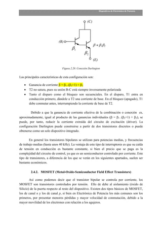 Dispositivos de Electrónica de Potencia



                                                      (C)




                              (B)
                                                            β ≈ β1β2
                                         β1
                                                   β2
                                                            (E)

                                 Figura 2.20. Conexión Darlington


Las principales características de esta configuración son:

   •   Ganancia de corriente β = β1 .(β2+1) + β2
   •   T2 no satura, pues su unión B-C está siempre inversamente polarizada
   •   Tanto el disparo como el bloqueo son secuenciales. En el disparo, T1 entra en
       conducción primero, dándole a T2 una corriente de base. En el bloqueo (apagado), T1
       debe conmutar antes, interrumpiendo la corriente de base de T2.

        Debido a que la ganancia de corriente efectiva de la combinación o conexión es,
aproximadamente, igual al producto de las ganancias individuales (β = β1 .(β2+1) + β2), se
puede, por tanto, reducir la corriente extraída del circuito de excitación (driver). La
configuración Darlington puede construirse a partir de dos transistores discretos o puede
obtenerse como un solo dispositivo integrado.

       En general los transistores bipolares se utilizan para potencias medias, y frecuencias
de trabajo medias (hasta unos 40 kHz). La ventaja de este tipo de interruptores es que su caída
de tensión en conducción es bastante constante, si bien el precio que se paga es la
complejidad del circuito de control, ya que es un semiconductor controlado por corriente. Este
tipo de transistores, a diferencia de los que se verán en los siguientes apartados, suelen ser
bastante económicos.

         2.4.2. MOSFET (Metal-Oxide-Semiconductor Field Effect Transistors)

        Así como podemos decir que el transistor bipolar se controla por corriente, los
MOSFET son transistores controlados por tensión. Ello de debe al aislamiento (óxido de
Silicio) de la puerta respecto al resto del dispositivo. Existen dos tipos básicos de MOSFET,
los de canal n y los de canal p, si bien en Electrónica de Potencia los más comunes son los
primeros, por presentar menores pérdidas y mayor velocidad de conmutación, debido a la
mayor movilidad de los electrones con relación a los agujeros.
 