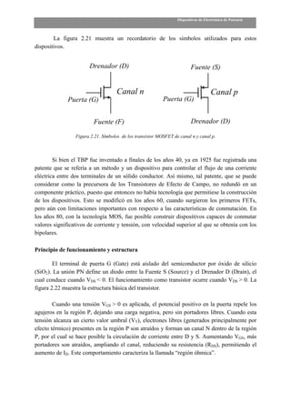 Dispositivos de Electrónica de Potencia



        La figura 2.21 muestra un recordatorio de los símbolos utilizados para estos
dispositivos.


                       Drenador (D)                                      Fuente (S)


                                    Canal n                                          Canal p
              Puerta (G)                                   Puerta (G)


                         Fuente (F)                                      Drenador (D)

                 Figura 2.21. Símbolos de los transistor MOSFET de canal n y canal p.



        Si bien el TBP fue inventado a finales de los años 40, ya en 1925 fue registrada una
patente que se refería a un método y un dispositivo para controlar el flujo de una corriente
eléctrica entre dos terminales de un sólido conductor. Así mismo, tal patente, que se puede
considerar como la precursora de los Transistores de Efecto de Campo, no redundó en un
componente práctico, puesto que entonces no había tecnología que permitiese la construcción
de los dispositivos. Esto se modificó en los años 60, cuando surgieron los primeros FETs,
pero aún con limitaciones importantes con respecto a las características de conmutación. En
los años 80, con la tecnología MOS, fue posible construir dispositivos capaces de conmutar
valores significativos de corriente y tensión, con velocidad superior al que se obtenía con los
bipolares.

Principio de funcionamiento y estructura

        El terminal de puerta G (Gate) está aislado del semiconductor por óxido de silicio
(SiO2). La unión PN define un diodo entre la Fuente S (Source) y el Drenador D (Drain), el
cual conduce cuando VDS < 0. El funcionamiento como transistor ocurre cuando VDS > 0. La
figura 2.22 muestra la estructura básica del transistor.

        Cuando una tensión VGS > 0 es aplicada, el potencial positivo en la puerta repele los
agujeros en la región P, dejando una carga negativa, pero sin portadores libres. Cuando esta
tensión alcanza un cierto valor umbral (VT), electrones libres (generados principalmente por
efecto térmico) presentes en la región P son atraídos y forman un canal N dentro de la región
P, por el cual se hace posible la circulación de corriente entre D y S. Aumentando VGS, más
portadores son atraídos, ampliando el canal, reduciendo su resistencia (RDS), permitiendo el
aumento de ID. Este comportamiento caracteriza la llamada “región óhmica”.
 