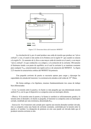 Dispositivos de Electrónica de Potencia




                                             VDD

                                       VGS
                                                   G
                          S
                          N+     -ID                          - ID

                     P


                     N-

                     N+

                                             D
                               SiO2
                               metal

                          Figura 2.22. Estructura básica del transistor MOSFET


        La circulación de ID por el canal produce una caída de tensión que produce un “efecto
embudo”, o sea, el canal es más ancho en la frontera con la región N+ que cuando se conecta
a la región N-. Un aumento de ID lleva a una mayor caída de tensión en el canal y a un mayor
“efecto embudo”, lo que conduciría a su colapso y a la extinción de la corriente. Obviamente
el fenómeno tiende a un punto de equilibrio, en el cual la corriente ID se mantiene constante
para cualquier VDS, caracterizando una región activa o de saturación del MOSFET. La figura
2.23 muestra la característica estática del MOSFET de potencia.

       Una pequeña corriente de puerta es necesaria apenas para cargar y descargar las
capacidades de entrada del transistor. La resistencia de entrada es del orden de 1012 Ohms.

        De forma análoga a los bipolares, tenemos fundamentalmente tres zonas de trabajo
bien diferenciadas:

- Corte: La tensión entre la puerta y la fuente es más pequeña que una determinada tensión
umbral (VT), con lo que el dispositivo se comporta como un interruptor abierto.

- Óhmica: Si la tensión entre la puerta y la fuente (o surtidor) es suficientemente grande y la
tensión entre el drenador y la fuente es pequeña, el transistor se comporta como un interruptor
cerrado, modelado por una resistencia, denominada RON.

- Saturación: Si el transistor está cerrado pero soporta una tensión drenador-surtidor elevada,
éste se comporta como una fuente de corriente constante, controlada por la tensión entre la
puerta y el surtidor. La disipación de potencia en este caso puede ser elevada dado que el
producto tensión-corriente es alto.
 