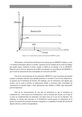 Dispositivos de Electrónica de Potencia




            iD



      Ohmica
                                                                                  vGS4

                                Saturación
                                                                                  vGS3
                        ON

                                                                                   vGS2
                                   OFF
                                                                                  vGS1
                                                                                                   vDS
          0
                                                     Corte
                  Figura 2.23. Característica estática del transistor MOSFET canal n



        Obviamente, en Electrónica de Potencia nos interesa que un MOSFET trabaje en corte
o en óhmica (interruptor abierto o cerrado). Atención con los nombres de las zonas de trabajo,
que pueda causar confusión al lector cuando se habla de un bipolar y de un MOSFET.
Observar que la zona de saturación de un BJT corresponde a la zona Óhmica del MOSFET y
que la zona de saturación de éste corresponde a la zona activa del BJT.

        Uno de los inconvenientes de los transistores MOSFET es que la potencia que pueden
manejar es bastante reducida. Para grandes potencias es inviable el uso de estos dispositivos,
en general, por la limitación de tensión. Sin embargo, son los transistores más rápidos que
existen, con lo cual se utilizan en aplicaciones donde es necesario altas velocidades de
conmutación (se pueden llegar a tener aplicaciones que trabajan a 1MHz, algo impensable
para los bipolares).

        Otro de los inconvenientes de este tipo de transistores es que la resistencia en
conducción RON varía mucho con la temperatura y con la corriente que circula, con lo que no
se tiene un comportamiento de interruptor casi ideal como en el caso de los bipolares. Sin
embargo, su ventaja más relevante es la facilidad de control gracias al aislamiento de la
puerta. El consumo de corriente de puerta es pequeño y se simplifica el diseño del circuito de
disparo (driver) y control correspondiente.
 