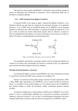 Dispositivos de Electrónica de Potencia



       Para evitar los inconvenientes del MOSFET y del bipolar y aprovechar las ventajas de
ambos, los fabricantes han introducido un dispositivo nuevo, denominado IGBT que se
describe en el siguiente apartado.

         2.4.3. IGBT (Insulated Gate Bipolar Transistor)

        El transistor IGBT, de las siglas en inglés “Isolated Gate Bipolar Transistor”, es un
dispositivo híbrido, que aprovecha las ventajas de los transistores descritos en los apartados
anteriores, o sea, el IGBT reúne la facilidad de disparo de los MOSFET con las pequeñas
pérdidas en conducción de los BJT de potencia. La puerta está aislada del dispositivo, con lo
que se tiene un control por tensión relativamente sencillo. Entre el colector y el emisor se
tiene un comportamiento tipo bipolar, con lo que el interruptor es muy cercano a lo ideal. La
figura 2.24 muestra la simbología para este tipo de transistores.

                                      Colector (C)                               (C)

                         Puerta (G)
                                                                     (G)


                                       Emisor (E)                                (E)
                     Figura 2.24. Símbolos alternativos de los transistores IGBTs.


       Su velocidad de conmutación, en principio, similar a la de los transistores bipolares, ha
crecido en los últimos años, permitiendo que funcione a centenas de kHz, en componentes
para corrientes del orden de algunas decenas de Amperios.

Principio de funcionamiento y estructura

       La estructura del IGBT es similar a la del MOSFET, pero con la inclusión de una capa
P+ que forma el colector del IGBT, como se puede ver en la figura 2.25.

        Gracias a la estructura interna puede soportar tensiones elevadas, típicamente 1200V
y hasta 2000V (algo impensable en los MOSFETs), con un control sencillo de tensión de
puerta. La velocidad a la que pueden trabajar no es tan elevada como la de los MOSFETs,
pero permite trabajar en rangos de frecuencias medias, controlando potencias bastante
elevadas.

       En términos simplificados se puede analizar el IGBT como un MOSFET en el cual la
región N- tiene su conductividad modulada por la inyección de portadores minoritarios
(agujeros), a partir de la región P+, una vez que J1 está directamente polarizada. Esta mayor
conductividad produce una menor caída de tensión en comparación a un MOSFET similar.
 