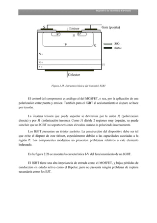 Dispositivos de Electrónica de Potencia




                    S                    Emisor                        Gate (puerta)

                                            J3


                                     P                                               SiO2
                                                                J2
                                                                                     metal
               N-

               N+
                                                                        J1
               P+

                                         Colector


                         Figura 2.25. Estructura básica del transistor IGBT



       El control del componente es análogo al del MOSFET, o sea, por la aplicación de una
polarización entre puerta y emisor. También para el IGBT el accionamiento o disparo se hace
por tensión.

        La máxima tensión que puede soportar se determina por la unión J2 (polarización
directa) y por J1 (polarización inversa). Como J1 divide 2 regiones muy dopadas, se puede
concluir que un IGBT no soporta tensiones elevadas cuando es polarizado inversamente.

       Los IGBT presentan un tiristor parásito. La construcción del dispositivo debe ser tal
que evite el disparo de este tiristor, especialmente debido a las capacidades asociadas a la
región P. Los componentes modernos no presentan problemas relativos a este elemento
indeseado.

       En la figura 2.26 se muestra la característica I-V del funcionamiento de un IGBT.

      El IGBT tiene una alta impedancia de entrada como el MOSFET, y bajas pérdidas de
conducción en estado activo como el Bipolar, pero no presenta ningún problema de ruptura
secundaria como los BJT.
 