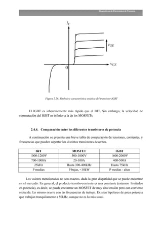Dispositivos de Electrónica de Potencia




                                      iC



                                                                            vGE



                                                                               vCE
                                     0




                   Figura 2.26. Símbolo y característica estática del transistor IGBT



      El IGBT es inherentemente más rápido que el BJT. Sin embargo, la velocidad de
conmutación del IGBT es inferior a la de los MOSFETs.



        2.4.4. Comparación entre los diferentes transistores de potencia

       A continuación se presenta una breve tabla de comparación de tensiones, corrientes, y
frecuencias que pueden soportar los distintos transistores descritos.

            BJT                           MOSFET                                  IGBT
        1000-1200V                       500-1000V                             1600-2000V
         700-1000A                        20-100A                               400-500A
           25kHz                      Hasta 300-400kHz                         Hasta 75kHz
          P medias                     P bajas, <10kW                         P medias - altas

     Los valores mencionados no son exactos, dada la gran disparidad que se puede encontrar
en el mercado. En general, el producto tensión-corriente es una constante (estamos limitados
en potencia), es decir, se puede encontrar un MOSFET de muy alta tensión pero con corriente
reducida. Lo mismo ocurre con las frecuencias de trabajo. Existen bipolares de poca potencia
que trabajan tranquilamente a 50kHz, aunque no es lo más usual.
 
