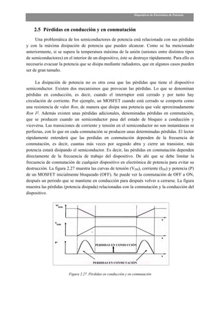 Dispositivos de Electrónica de Potencia




    2.5 Pérdidas en conducción y en conmutación
     Una problemática de los semiconductores de potencia está relacionada con sus pérdidas
y con la máxima disipación de potencia que pueden alcanzar. Como se ha mencionado
anteriormente, si se supera la temperatura máxima de la unión (uniones entre distintos tipos
de semiconductores) en el interior de un dispositivo, éste se destruye rápidamente. Para ello es
necesario evacuar la potencia que se disipa mediante radiadores, que en algunos casos pueden
ser de gran tamaño.

     La disipación de potencia no es otra cosa que las pérdidas que tiene el dispositivo
semiconductor. Existen dos mecanismos que provocan las pérdidas. Lo que se denominan
pérdidas en conducción, es decir, cuando el interruptor está cerrado y por tanto hay
circulación de corriente. Por ejemplo, un MOSFET cuando está cerrado se comporta como
una resistencia de valor Ron, de manera que disipa una potencia que vale aproximadamente
Ron I2. Además existen unas pérdidas adicionales, denominadas pérdidas en conmutación,
que se producen cuando un semiconductor pasa del estado de bloqueo a conducción y
viceversa. Las transiciones de corriente y tensión en el semiconductor no son instantáneas ni
perfectas, con lo que en cada conmutación se producen unas determinadas pérdidas. El lector
rápidamente entenderá que las perdidas en conmutación dependen de la frecuencia de
conmutación, es decir, cuantas más veces por segundo abra y cierre un transistor, más
potencia estará disipando el semiconductor. Es decir, las pérdidas en conmutación dependen
directamente de la frecuencia de trabajo del dispositivo. De ahí que se debe limitar la
frecuencia de conmutación de cualquier dispositivo en electrónica de potencia para evitar su
destrucción. La figura 2.27 muestra las curvas de tensión (VDS), corriente (IDS) y potencia (P)
de un MOSFET inicialmente bloqueado (OFF). Se puede ver la conmutación de OFF a ON,
después un periodo que se mantiene en conducción para después volver a cerrarse. La figura
muestra las pérdidas (potencia disipada) relacionadas con la conmutación y la conducción del
dispositivo.




                                        PERDIDAS EN CONDUCCIÓN




                                       PERDIDAS EN CONMUTACIÓN


                        Figura 2.27. Pérdidas en conducción y en conmutación
 