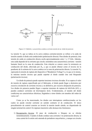 Dispositivos de Electrónica de Potencia




                                                               iAK




                                                                          (1 / Ron )
                   vAK
                                            VR
           A (+)           K (-)                                                                vAK
                                                                     VF ≈ 1 V
                   iAK                             Región de
                                                    bloqueo
                                                    inverso




          Figura 2.2. Símbolo y característica estática corriente-tensión de un diodo de potencia


La tensión VF que se indica en la curva estática corriente-tensión se refiere a la caída de
tensión cuando el diodo está conduciendo (polarización directa). Para diodos de potencia, ésta
tensión de caída en conducción directa oscila aproximadamente entre 1 y 2 Volts. Además,
esta caída depende de la corriente que circule, teniéndose una característica corriente - tensión
bastante lineal en la zona de conducción. Esta relación se conoce como la resistencia en
conducción del diodo, abreviada por Ron y que se puede obtener como el inverso de la
pendiente de la asíntota de la curva estática en la zona de polarización directa. La tensión VR
representa la tensión de ruptura del dispositivo (“Breakdown Voltage”) o, lo que es lo mismo,
la máxima tensión inversa que puede soportar el diodo cuando éste está bloqueado
(polarización inversa).
        Un diodo de potencia puede soportar tensiones inversas elevadas. Si se supera el valor
de tensión de ruptura especificado por el fabricante, el diodo puede llegar a destruirse por
excesiva circulación de corriente inversa y en definitiva, por excesiva disipación de potencia.
Los diodos de potencia pueden llegar a soportar tensiones de ruptura de kiloVolts (kV), y
pueden conducir corrientes de kiloAmperes (kA). Evidentemente, el tamaño del diodo
condiciona sus características eléctricas, llegándose a tener diodos con tamaños del orden de
varios cm2.

       Como ya se ha mencionado, los diodos son interruptores unidireccionales en los
cuales no puede circular corriente en sentido contrario al de conducción. El único
procedimiento de control consiste en invertir la tensión ánodo cátodo, no disponiendo de
ningún terminal de control. En régimen transitorio cabe destacar dos fenómenos:

   1) Recuperación Inversa: El paso de conducción a bloqueo no se efectúa
      instantáneamente. Cuando el diodo conduce una corriente I en polarización directa, la
      zona central de la unión está saturada de portadores mayoritarios, y aunque un circuito
 