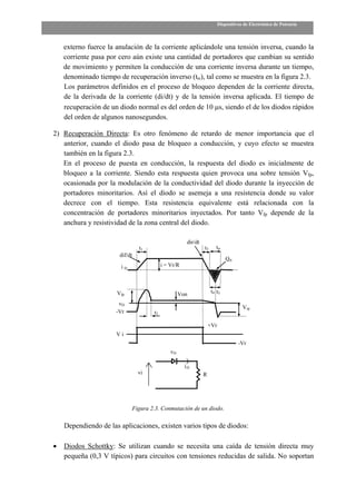 Dispositivos de Electrónica de Potencia



    externo fuerce la anulación de la corriente aplicándole una tensión inversa, cuando la
    corriente pasa por cero aún existe una cantidad de portadores que cambian su sentido
    de movimiento y permiten la conducción de una corriente inversa durante un tiempo,
    denominado tiempo de recuperación inverso (trr), tal como se muestra en la figura 2.3.
    Los parámetros definidos en el proceso de bloqueo dependen de la corriente directa,
    de la derivada de la corriente (di/dt) y de la tensión inversa aplicada. El tiempo de
    recuperación de un diodo normal es del orden de 10 µs, siendo el de los diodos rápidos
    del orden de algunos nanosegundos.

2) Recuperación Directa: Es otro fenómeno de retardo de menor importancia que el
   anterior, cuando el diodo pasa de bloqueo a conducción, y cuyo efecto se muestra
   también en la figura 2.3.
   En el proceso de puesta en conducción, la respuesta del diodo es inicialmente de
   bloqueo a la corriente. Siendo esta respuesta quien provoca una sobre tensión Vfp,
   ocasionada por la modulación de la conductividad del diodo durante la inyección de
   portadores minoritarios. Así el diodo se asemeja a una resistencia donde su valor
   decrece con el tiempo. Esta resistencia equivalente está relacionada con la
   concentración de portadores minoritarios inyectados. Por tanto Vfp depende de la
   anchura y resistividad de la zona central del diodo.

                                                      dir/dt
                                t1                             t3     trr
                       dif/dt
                                                                             Qrr
                       iD                 i = Vr/R



                      Vfp                          Von              t4 t5

                       vD
                                                                                     Vrp
                      -Vr            t2

                                                                   +Vr
                      Vi
                                                                                   -Vr
                                              vD

                                                     iD
                                vi                             R




                            Figura 2.3. Conmutación de un diodo.

    Dependiendo de las aplicaciones, existen varios tipos de diodos:

•   Diodos Schottky: Se utilizan cuando se necesita una caída de tensión directa muy
    pequeña (0,3 V típicos) para circuitos con tensiones reducidas de salida. No soportan
 
