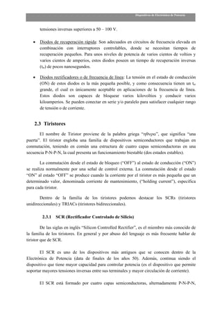 Dispositivos de Electrónica de Potencia



       tensiones inversas superiores a 50 – 100 V.

   •   Diodos de recuperación rápida: Son adecuados en circuitos de frecuencia elevada en
       combinación con interruptores controlables, donde se necesitan tiempos de
       recuperación pequeños. Para unos niveles de potencia de varios cientos de voltios y
       varios cientos de amperios, estos diodos poseen un tiempo de recuperación inversas
       (trr) de pocos nanosegundos.

   •   Diodos rectificadores o de frecuencia de línea: La tensión en el estado de conducción
       (ON) de estos diodos es la más pequeña posible, y como consecuencia tienen un trr
       grande, el cual es únicamente aceptable en aplicaciones de la frecuencia de línea.
       Estos diodos son capaces de bloquear varios kilovoltios y conducir varios
       kiloamperios. Se pueden conectar en serie y/o paralelo para satisfacer cualquier rango
       de tensión o de corriente.


    2.3 Tiristores
       El nombre de Tiristor proviene de la palabra griega “ηθνρα”, que significa “una
puerta”. El tiristor engloba una familia de dispositivos semiconductores que trabajan en
conmutación, teniendo en común una estructura de cuatro capas semiconductoras en una
secuencia P-N-P-N, la cual presenta un funcionamiento biestable (dos estados estables).

        La conmutación desde el estado de bloqueo (“OFF”) al estado de conducción (“ON”)
se realiza normalmente por una señal de control externa. La conmutación desde el estado
“ON” al estado “OFF” se produce cuando la corriente por el tiristor es más pequeña que un
determinado valor, denominada corriente de mantenimiento, (“holding current”), específica
para cada tiristor.

       Dentro de la familia de los tiristores podemos destacar los SCRs (tiristores
unidireccionales) y TRIACs (tiristores bidireccionales).

        2.3.1   SCR (Rectificador Controlado de Silicio)

         De las siglas en inglés “Silicon Controlled Rectifier”, es el miembro más conocido de
la familia de los tiristores. En general y por abuso del lenguaje es más frecuente hablar de
tiristor que de SCR.

       El SCR es uno de los dispositivos más antiguos que se conocen dentro de la
Electrónica de Potencia (data de finales de los años 50). Además, continua siendo el
dispositivo que tiene mayor capacidad para controlar potencia (es el dispositivo que permite
soportar mayores tensiones inversas entre sus terminales y mayor circulación de corriente).

       El SCR está formado por cuatro capas semiconductoras, alternadamente P-N-P-N,
 