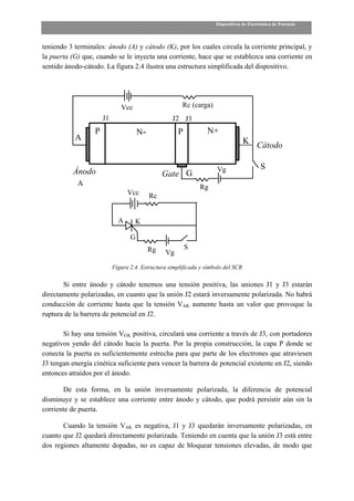 Dispositivos de Electrónica de Potencia



teniendo 3 terminales: ánodo (A) y cátodo (K), por los cuales circula la corriente principal, y
la puerta (G) que, cuando se le inyecta una corriente, hace que se establezca una corriente en
sentido ánodo-cátodo. La figura 2.4 ilustra una estructura simplificada del dispositivo.




                               Vcc                      Rc (carga)
                       J1                           J2 J3
                   P                   N-             P           N+
           A                                                                        K
                                                                                          Cátodo

                                                                      Vg                   S
           Ánodo                                 Gate G
            A                                                  Rg
                                  Vcc       Rc


                              A      K

                                   G
                                            Rg            S
                                                 Vg

                            Figura 2.4. Estructura simplificada y símbolo del SCR

       Si entre ánodo y cátodo tenemos una tensión positiva, las uniones J1 y J3 estarán
directamente polarizadas, en cuanto que la unión J2 estará inversamente polarizada. No habrá
conducción de corriente hasta que la tensión VAK aumente hasta un valor que provoque la
ruptura de la barrera de potencial en J2.

       Si hay una tensión VGK positiva, circulará una corriente a través de J3, con portadores
negativos yendo del cátodo hacia la puerta. Por la propia construcción, la capa P donde se
conecta la puerta es suficientemente estrecha para que parte de los electrones que atraviesen
J3 tengan energía cinética suficiente para vencer la barrera de potencial existente en J2, siendo
entonces atraídos por el ánodo.

       De esta forma, en la unión inversamente polarizada, la diferencia de potencial
disminuye y se establece una corriente entre ánodo y cátodo, que podrá persistir aún sin la
corriente de puerta.

       Cuando la tensión VAK es negativa, J1 y J3 quedarán inversamente polarizadas, en
cuanto que J2 quedará directamente polarizada. Teniendo en cuenta que la unión J3 está entre
dos regiones altamente dopadas, no es capaz de bloquear tensiones elevadas, de modo que
 