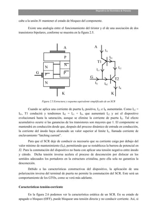 Dispositivos de Electrónica de Potencia



cabe a la unión J1 mantener el estado de bloqueo del componente.

        Existe una analogía entre el funcionamiento del tiristor y el de una asociación de dos
transistores bipolares, conforme se muestra en la figura 2.5.



                                     A                           A
                                                                            IA

                                      P                                          Ib1
                                                                     T1
                                      N
                    N                                                                      Ic2
                                                                   Ic1
             G      P                P
                                                             G                         T2
                    N                                            IG        Ib2
                                                                                           IK
                                    K                                              K

                  Figura 2.5.Estructura y esquema equivalente simplificado de un SCR

        Cuando se aplica una corriente de puerta IG positiva, Ic2 e IK aumentarán. Como Ic2 =
Ib1, T1 conducirá y tendremos Ib2 = Ic1 + IG, que aumentará Ic2 y así el dispositivo
evolucionará hasta la saturación, aunque se elimine la corriente de puerta IG. Tal efecto
acumulativo ocurre si las ganancias de los transistores son mayores que 1. El componente se
mantendrá en conducción desde que, después del proceso dinámico de entrada en conducción,
la corriente del ánodo haya alcanzado un valor superior al límite IL, llamada corriente de
enclavamiento “latching current”.
       Para que el SCR deje de conducir es necesario que su corriente caiga por debajo del
valor mínimo de mantenimiento (IH), permitiendo que se restablezca la barrera de potencial en
J2. Para la conmutación del dispositivo no basta con aplicar una tensión negativa entre ánodo
y cátodo. Dicha tensión inversa acelera el proceso de desconexión por dislocar en los
sentidos adecuados los portadores en la estructura cristalina, pero ella sola no garantiza la
desconexión.
       Debido a las características constructivas del dispositivo, la aplicación de una
polarización inversa del terminal de puerta no permite la conmutación del SCR. Este será un
comportamiento de los GTOs, como se verá más adelante.

Características tensión-corriente

      En la figura 2.6 podemos ver la característica estática de un SCR. En su estado de
apagado o bloqueo (OFF), puede bloquear una tensión directa y no conducir corriente. Así, si
 