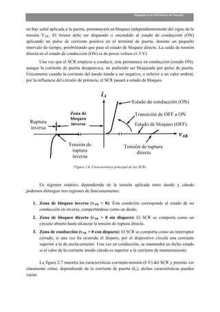 Dispositivos de Electrónica de Potencia



no hay señal aplicada a la puerta, permanecerá en bloqueo independientemente del signo de la
tensión VAK. El tiristor debe ser disparado o encendido al estado de conducción (ON)
aplicando un pulso de corriente positiva en el terminal de puerta, durante un pequeño
intervalo de tiempo, posibilitando que pase al estado de bloqueo directo. La caída de tensión
directa en el estado de conducción (ON) es de pocos voltios (1-3 V).
        Una vez que el SCR empieza a conducir, éste permanece en conducción (estado ON),
aunque la corriente de puerta desaparezca, no pudiendo ser bloqueado por pulso de puerta.
Únicamente cuando la corriente del ánodo tiende a ser negativa, o inferior a un valor umbral,
por la influencia del circuito de potencia, el SCR pasará a estado de bloqueo.


                                             iA
                                                                 Estado de conducción (ON)

                        Zona de                                    Transición de OFF a ON
                        bloqueo
  Ruptura               inverso                                    Estado de bloqueo (OFF)
  inversa
                                                                                                      vAK
                        Tensión de                          Tensión de ruptura
                         ruptura                                  directa
                         inversa

                           Figura 2.6. Característica principal de los SCRs



     En régimen estático, dependiendo de la tensión aplicada entre ánodo y cátodo
podemos distinguir tres regiones de funcionamiento:

   1. Zona de bloqueo inverso (vAK < 0): Ésta condición corresponde al estado de no
      conducción en inversa, comportándose como un diodo.
   2. Zona de bloqueo directo (vAK > 0 sin disparo): El SCR se comporta como un
      circuito abierto hasta alcanzar la tensión de ruptura directa.
   3. Zona de conducción (vAK > 0 con disparo): El SCR se comporta como un interruptor
      cerrado, si una vez ha ocurrido el disparo, por el dispositivo circula una corriente
      superior a la de enclavamiento. Una vez en conducción, se mantendrá en dicho estado
      si el valor de la corriente ánodo cátodo es superior a la corriente de mantenimiento.

        La figura 2.7 muestra las características corriente-tensión (I-V) del SCR y permite ver
claramente cómo, dependiendo de la corriente de puerta (IG), dichas características pueden
variar.
 