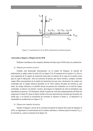 Dispositivos de Electrónica de Potencia




                                         iA
                                                         von



                                          IL            IG2>IG1         IG1>IG0 IG0=0
       Vbr                                IH
                                                                                                    VAK
                                                ≈1a3V
                                                                                         Vbo



               Figura 2.7. Característica I-V de un SCR en función de la corriente de puerta.




Activación o disparo y bloqueo de los SCR

       Podemos considerar cinco maneras distintas de hacer que el SCR entre en conducción:

   a) Disparo por tensión excesiva
        Cuando está polarizado directamente, en el estado de bloqueo, la tensión de
polarización se aplica sobre la unión J2 (ver figura 2.4). El aumento de la tensión VAK lleva a
una expansión de la región de transición tanto para el interior de la capa de la puerta como
para la capa N adyacente. Aún sin corriente de puerta, por efecto térmico, siempre existirán
cargas libres que penetren en la región de transición (en este caso, electrones), las cuales son
aceleradas por el campo eléctrico presente en J2. Para valores elevados de tensión (y, por
tanto, de campo eléctrico), es posible iniciar un proceso de avalancha, en el cual las cargas
aceleradas, al chocar con átomos vecinos, provoquen la expulsión de nuevos portadores que
reproducen el proceso. Tal fenómeno, desde el punto de vista del comportamiento del flujo de
cargas por la unión J2, tiene el efecto similar al de una inyección de corriente por la puerta, de
modo que, si al iniciar la circulación de corriente se alcanza el límite IL, el dispositivo se
mantendrá en conducción (ver figura 2.7).

   b) Disparo por impulso de puerta
        Siendo el disparo a través de la corriente de puerta la manera más usual de disparar el
SCR, es importante el conocimiento de los límites máximos y mínimos para la tensión VGK y
la corriente IG, como se muestra en la figura 2.8.
 
