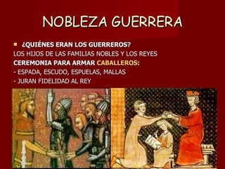 NOBLEZA GUERRERA ¿QUIÉNES ERAN LOS GUERREROS? LOS HIJOS DE LAS FAMILIAS NOBLES Y LOS REYES CEREMONIA PARA ARMAR  CABALLEROS : - ESPADA, ESCUDO, ESPUELAS, MALLAS - JURAN FIDELIDAD AL REY 