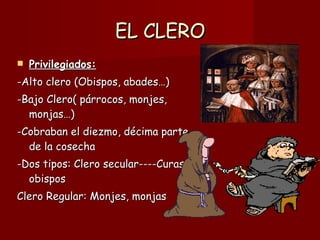 EL CLERO Privilegiados:   -Alto clero (Obispos, abades…)  -Bajo Clero( párrocos, monjes, monjas…) -Cobraban el diezmo, décima parte de la cosecha -Dos tipos: Clero secular----Curas, obispos Clero Regular: Monjes, monjas 